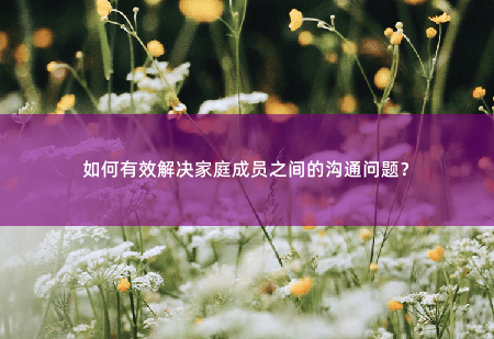 如何有效解决家庭成员之间的沟通问题？如何有效解决家庭成员之间的沟通问题？-掌中文学