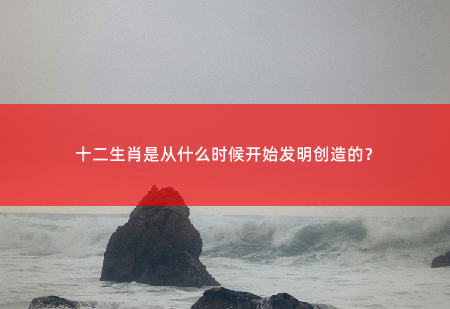 十二生肖是从什么时候开始发明创造的？-掌中文学