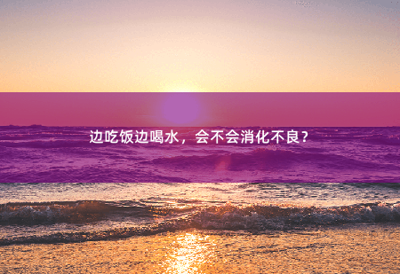 边吃饭边喝水，会不会消化不良？-掌中文学