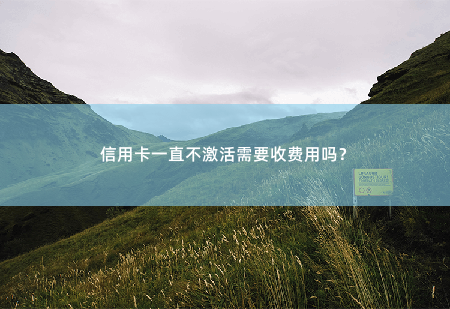 信用卡一直不激活需要收费用吗？信用卡不激活是否需要收费用？-掌中文学