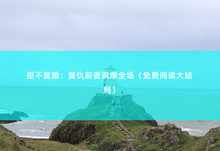 拒不复婚：复仇前妻飒爆全场（免费阅读大结局）她撕碎了那朵白莲的伪装，将那个男人的深情踩在脚下-掌中文学