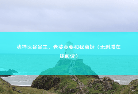 我神医谷谷主，老婆竟要和我离婚（无删减在线阅读）能够让他痛心的是那个女人对他的背叛-掌中文学