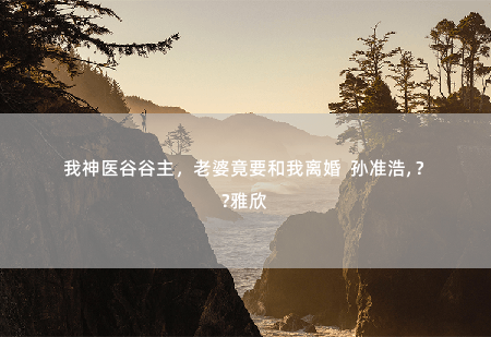 我神医谷谷主，老婆竟要和我离婚  孙准浩, 赵雅欣狡猾的陈怡凡-掌中文学