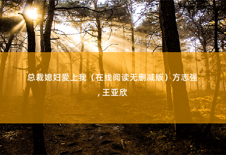 总裁媳妇爱上我（在线阅读无删减版）方志强, 王亚欣臭婆娘？ -掌中文学